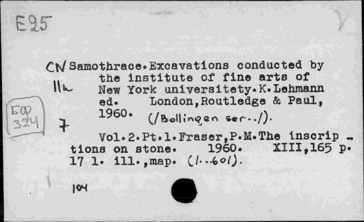 ﻿
Ch/Samothrace.Excavations conducted by .. the institute of fine arts of HU* New York universitety.K.Lehmann ed. London,Routledge & Paul, q i960,	sec*./).
Vol.2«Pt.1.Fraser,P.M.The tnscrip tlons on stone. I960. XIII,165 p 17 1. ill.,map.